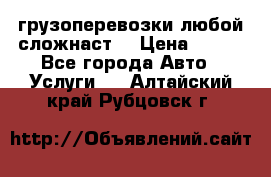 грузоперевозки любой сложнаст  › Цена ­ 100 - Все города Авто » Услуги   . Алтайский край,Рубцовск г.